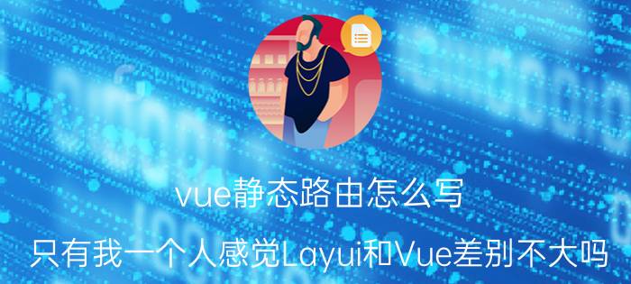 vue静态路由怎么写 只有我一个人感觉Layui和Vue差别不大吗？